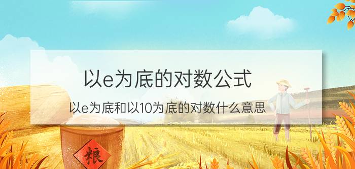 以e为底的对数公式 以e为底和以10为底的对数什么意思？